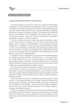 FGV DIREITO RIO 38 
ideologias mundiais 
A 
ula 9. Estado e democracia 
I 
. Liberalismo: uma doutrina do Estado limitado? 
Um primeiro aspecto é mostrar que as raízes da concepção de Estado liberais confundem-se com o movimento do constitucionalismo, uma vez que este elabora os princípios e mecanismos jurídicos que irão limitar a esfera do Estado para que suas ações estejam voltadas unicamente para a proteção da liberdade e da propriedade privada, conforme foi expresso no artigo 2º da Declaração dos Direitos do Homem e do Cidadão de 1789: “A finalidade de toda associação política é a conservação dos direitos naturais e imprescritíveis do homem. Esses direitos são: a liberdade, a prosperidade, a segurança e a resistência à opressão”. 
Assim posto, discutir-se-á como o Estado surge quando os indivíduos consentem em ceder parcela de sua soberania a um ente que terá como único fim lhes proteger contra os ataques à sua individualidade e à sua propriedade. Um aspecto fundamental a ser abordado é o ápice do processo laicizante do Estado: rompe- se, assim, com os fundamentos de soberania do Estado baseada no direito divino dos reis, passando-se a entender que todo fundamento de legitimidade do Estado encontra-se na sociedade. Aqui serão enfatizados os dois fundamentos do Estado liberal: o contrato social e a soberania popular. 
Comumente se diz que o liberalismo é uma doutrina do Estado limitado porque é um Estado com poderes limitados – Estado de direito – e com funções limitadas – Estado mínimo. No que toca à limitação de poderes, será avaliado como a proposta liberal delineia, contraposto ao Estado absoluto anterior, um Estado de direito submetido às leis gerais do país (como limite formal) e aos direitos naturais fundamentais constitucionalizados (como limite material). 
Para o funcionamento desse Estado de direito, avaliar-se-á como foram formulados os mecanismos constitucionais de tripartição e controles recíprocos entres os poderes. Assim sendo, o executivo é controlado pelo legislativo, cujos atos (leis) são monitorados por um poder jurisdicional independente dos outros dois poderes. Aqui será promovido o debate se de fato desta forma tenta-se afastar o arbítrio estatal sobre a liberdade individual. 
Ainda neste tópico será levada em consideração a limitação das funções – Estado mínimo –, os mecanismos de direito devem restringir a atuação do Estado às áreas que assim foram consentidas pela soberania popular, quais sejam, a proteção da vida, da liberdade e da propriedade – enfim, a proteção dos direitos individuais. Será que tudo o que for para além desses objetivos será considerado ilegítimo e causa para a dissolução do governo? 
Todavia, será avaliado se o Estado de direito e Estado mínimo conformam ou não uma unidade conceitual, conforme se pode constatar pela existência de modelos de Estado de direito que não sejam minimalistas (como, por exemplo, o Estado de bem-estar social) e de Estados mínimos que não sejam de direito (o Leviatã, de Hobbes).  