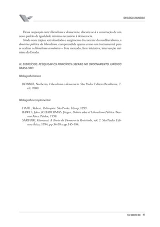 FGV DIREITO RIO 40 
ideologias mundiais 
Dessa conjunção entre liberalismo e democracia, discutir-se-á a construção de um novo padrão de igualdade mínimo necessário à democracia. 
Ainda neste tópico será abordado o surgimento da corrente do neoliberalismo, a doutrina política do liberalismo, compreendida apenas como um instrumental para se realizar o liberalismo econômico – livre mercado, livre iniciativa, intervenção mínima do Estado. 
III 
. EXERCÍCIOS: PESQUISAR OS PRINCÍPIOS liberais no ordenamento jurídico brasileiro 
B 
ibliografia básica 
BOBBIO, Norberto, Liberalismo e democracia. São Paulo: Editora Brasiliense, 7. ed, 2000. 
B 
ibliografia complementar 
DAHL, Robert. Poliarquia. São Paulo: Edusp, 1999. 
RAWLS, John, & HABERMAS, Jürgen, Debate sobre el Liberalismo Político. Buenos Aires: Paidos, 1998. 
SARTORI, Giovanni. A Teoria da Democracia Revisitada, vol. 2. São Paulo: Editora Ática, 1994, pp 34-58 e pp.145-184.  