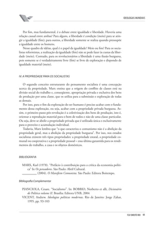 FGV DIREITO RIO 48 
ideologias mundiais 
Por fim, mas fundamental, é o debate entre igualdade e liberdade. Haveria uma relação causal entre ambas? Para alguns, a liberdade é condição (meio) para se atingir a igualdade (fim); para outros, a liberdade somente se realiza quando pressupõe a igualdade entre os homens. 
Nesse quadro de idéias, qual é o papel da igualdade? Meio ou fim? Para os socialistas reformistas, a realização da igualdade (fim) não se pode fazer às custas da liberdade (meio). Contudo, para os revolucionários a liberdade é uma ilusão burguesa, pois somente se é verdadeiramente livre (fim) se livre de exploração e dispondo de igualdade material (meio). 
IV 
. 
A 
propriedade para os socialistas 
O segundo conceito estruturante do pensamento socialista é uma concepção acerca da propriedade. Marx ensina que a origem do conflito de classes está na divisão social do trabalho e, conseqüente, apropriação privada e exclusiva dos bens de produção por uma classe, que os utiliza para a submissão e exploração de todas as demais. 
Por isso, para o fim da exploração do ser humano é preciso acabar com o fundamento dessa exploração, ou seja, acabar com a propriedade privada burguesa. Assim, o primeiro passo pós-revolução é a coletivização dos bens de produção, isto é, orientar a reprodução material para o bem de todos e não de uma classe particular. Ou seja, deve-se abolir a propriedade privada que é utilizada única e exclusivamente para o proveito e acumulação individual. 
Todavia, Marx lembra que “o que caracteriza o comunismo não é a abolição da propriedade geral, mas a abolição da propriedade burguesa”. Por isso, nos estados socialistas existem três tipos propriedades: a propriedade estatal, a propriedade comunal ou cooperativa e a propriedade pessoal – essa última garantida para os rendimentos do trabalho, a casa e os objetos domésticos. 
B 
ibliografia 
MARX, Karl (1978). “Prefácio à contribuição para a crítica da economia política” In Os pensadores. São Paulo: Abril Cultural. 
_________ (2004). O Manifesto Comunista. São Paulo: Editora Boitempo. 
B 
ibliografia Complementar 
PIANCIOLA, Cesare. “Socialismo”. In: BOBBIO, Norberto et alli, Dicionário de Política volume II. Brasília: Editora UNB, 2004 
VICENT, Andrew. Ideologias políticas modernas. Rio de Janeiro: Jorge Zahar, 1995. pp. 93-103  