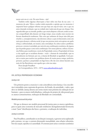FGV DIREITO RIO 73 
ideologias mundiais 
mente unir-me-ei a vós. De outra forma – não! 
Também tenho algumas observações a fazer sobre esta frase da sua carta – o momento da ação. Talvez o senhor ainda mantenha a opinião que no momento é impossível haver qualquer reforma sem que haja um coup de main, sem o que era antes chamado revolução e que na verdade não é nada mais do que um choque. Esta segunda idéia que eu entendo, perdôo e que estaria disposto a discutir, tendo eu mesmo compartilhado dela durante um longo tempo, meus estudos mais recentes me fizeram abandoná-la totalmente. Não creio que tenhamos de lançar mão dela para triunfar e, conseqüentemente, não devemos colocar a ação revolucionária como um meio para alcançar a reforma social, já que esse pretenso meio seria apenas um apelo à força, à arbitrariedade, em resumo, uma contradição. Eu coloco assim o problema: provocar o retorno à sociedade, por meio de uma combinação econômica, da riqueza que ela perdeu graças a uma outra combinação. Em outras palavras, utilizar a Economia Política para transformar a teoria da Propriedade contra a Propriedade de forma a criar aquilo que os socialistas alemães – vocês – chamam de comunidade e que eu pessoalmente me limitarei, por ora, a chamar de liberdade ou igualdade. Creio possuir os meios para resolver este problema dentro de muito pouco tempo: preferiria, portanto, queimar a propriedade em fogo lento a lhe dar novo alento fazendo uma noite de São Bartolomeu com aqueles que a têm nas mãos. 
Pierre-Joseph Proudhon 
(in Correspondência, 1874 – 1875) www.culturabrasileira.org.br 
VIII 
. 
Ju 
s 
tiça, propriedade e economia 
J 
ustiça e lei 
Um primeiro ponto a enunciar é a não coincidência entre Justiça e Lei; esta última é entendida como expressão do governo, do Estado, da autoridade – tudo o que deve ser abolido. Justiça denota um termo muito mais próximo da realização do ser humano – para os anarco-individualistas, realização do projeto de vida pessoal; para os anarco-comunistaristas, realização da liberdade em comunidade. 
Modelo processual de justiça 
Há que se destacar um modelo processual de justiça para os anarco-capitalistas, para os quais uma economia de mercado totalmente desregulamentada favoreceria a mais “justa” distribuição dos bens e, portanto, a realização do indivíduo. 
J 
ustiça e contrato 
Para Proudhon, caminhando-se em direção à anarquia, o governo seria suplantado pelo contrato, vez que o contrato denotando mutualidade, uma relação voluntária, livre de coação, opunha-se à autoridade. O contrato justo seria o contrato econômico  