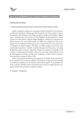 FGV DIREITO RIO 75 
ideologias mundiais 
A 
ula 18. As EXPERIÊNCIAS DAS COLÔNICAS ANÁRQUICAS NO BRASIL 
A 
narquismo no Brasil 
I 
– Colônia Anarquista de Guararema em São Paulo e Colônia Cecília no Paraná 
Avaliar a influência européia nos movimentos libertários brasileiros. Os movimentos libertários brasileiros andaram pelo Rio Grande do Sul, Paraná, Santa Catarina, Pernambuco, Rio de Janeiro e São Paulo; anarquistas adeptos de Proudhon e Bakunine e revolucionários da Comuna de Paris chegados clandestinamente ao Brasil em busca de asilo político. Segundo Edgar Rodrigues, a história do anarquismo no Brasil começou a ser escrita efetivamente em 1888 com a chegada de Artur Campagnoli. Foi este militante italiano quem teve o mérito de fincar o mais visível marco anarquista no Brasil. Chegou a São Paulo em 1888, comprou uma área de terra considerada improdutiva e fundou a Colônia Anarquista de Guararema, com ajuda de libertários russos, franceses, espanhóis, italianos (a maioria) e nas décadas de 20 e 30 teve a colaboração de brasileiros. Dois anos mais tarde, Giovani Rossi e cerca de 200 imigrantes da Itália, em duas levas, fundaram a Colônia Cecília no Paraná. Esta experiência resistiu de 1890 a 1894. 
A partir das experiências históricas do anarquismo no Brasil, tentar correlacioná- las às experiências de economia solidária e de produção cooperativa hoje inseridas nas plataformas políticas dos movimentos pela reforma agrária. E em paralelo, observar as formas utilizadas pelos movimentos de sem-teto na organização das ocupações urbanas hoje presentes nas grandes cidades. 
II 
– Exercícios – Anarquismo  