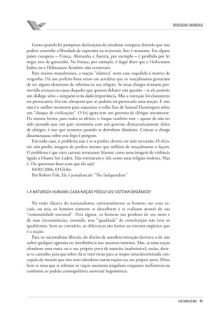 FGV DIREITO RIO 88 
ideologias mundiais 
Gosto quando há pomposas declarações de estadistas europeus dizendo que não podem controlar a liberdade de expressão ou os jornais. Isso é nonsense. Em alguns países europeus – França, Alemanha e Áustria, por exemplo – é proibido por lei negar atos de genocídio. Na França, por exemplo, é ilegal dizer que o Holocausto Judeu ou o Holocausto Armênio não ocorreram. 
Para muitos muçulmanos, a reação “islâmica” neste caso esquálido é motivo de vergonha. Há um perfeito bom senso em acreditar que os muçulmanos gostariam de ver alguns elementos de reforma na sua religião. Se estas charges tivessem promovido avanços na causa daqueles que querem debater esta questão – se ela permite um diálogo sério – ninguém teria dado importância. Mas a intenção foi claramente ser provocativo. Foi tão ultrajante que só poderia ter provocado uma reação. E este não é o melhor momento para esquentar o velho lixo de Samuel Huntington sobre um “choque de civilizações”. O Irã agora tem um governo de clérigos novamente. Da mesma forma, para todos os efeitos, o Iraque também tem – apesar de não ter sido pensado que este país terminaria com um governo democraticamente eleito de clérigos, é isso que acontece quando se derrubam ditadores. Colocar a charge dinamarquesa sobre este fogo é perigoso. 
Em todo caso, o problema não é se o profeta deveria ter sido retratado. O Alcorão não proíbe imagens do profeta mesmo que milhões de muçulmanos o façam. O problema é que estes cartuns retrataram Maomé como uma imagem de violência ligada a Osama bin Laden. Eles retrataram o Islã como uma religião violenta. Não é. Ou queremos fazer com que ela seja? 
04/02/2006, O Globo 
Por Robert Fisk. Ele é jornalista do “The Independent” 
i. A natureza humana: cada nação possui seu sistema orgânico? 
Na visão clássica do nacionalismo, estruturalmente os homens são seres sociais, ou seja, os homens somente se descobrem e se realizam através de sua “comunalidade nacional”. Para alguns, os homens são produto de seu meio e de suas circunstâncias, contudo, essa “igualdade” de constituição não leva ao igualitismo, bem ao contrário, as diferenças são ínsitas ao sistema orgânico que é a nação. 
Para os nacionalistas liberais, do direito de autodeterminação derivava o de não sofrer qualquer agressão ou interferência nos assuntos internos. Mas, se uma nação ofendesse uma outra ou o seu próprio povo de maneira inadmissível, então, abrir- se-ia caminho para que sobre ela se interviesse para se impor uma determinada concepção de mundo que não mais ofendesse outras nações ou seu próprio povo. Disso bem se nota que se toleram os traços nacionais singulares enquanto inofensivos ou conforme ao padrão cosmopolitista universal hegemônico.  