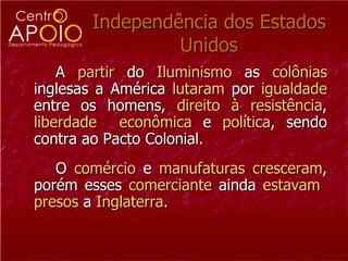 Independência dos Estados
                Unidos
    A partir do Iluminismo as colônias
inglesas a América lutaram por igualdade
entre os homens, direito à resistência,
liberdade econômica e política, sendo
contra ao Pacto Colonial.
   O comércio e manufaturas cresceram,
porém esses comerciante ainda estavam
presos a Inglaterra.
 