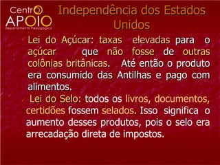 Independência dos Estados
                 Unidos
 Lei do Açúcar: taxas elevadas para o
  açúcar       que não fosse de outras
  colônias britânicas. Até então o produto
  era consumido das Antilhas e pago com
  alimentos.
 Lei do Selo: todos os livros, documentos,
 certidões fossem selados. Isso significa o
 aumento desses produtos, pois o selo era
 arrecadação direta de impostos.
 