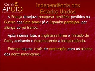 Independência dos
                     Estados Unidos
   A França desejava recuperar território perdidos na
Guerra dos Sete Anos; já a Espanha participou por
aliança ao rei franco.

  Após intensa luta, a Inglaterra firma o Tratado de
Paris, aceitando e reconhecendo a independência.

  Entrega alguns locais de exploração para os aliados
dos norte-americanos.
 