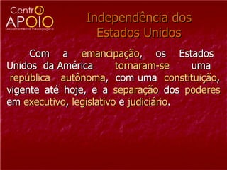 Independência dos
                 Estados Unidos
     Com a emancipação, os Estados
Unidos da América        tornaram-se    uma
 república autônoma, com uma constituição,
vigente até hoje, e a separação dos poderes
em executivo, legislativo e judiciário.
 