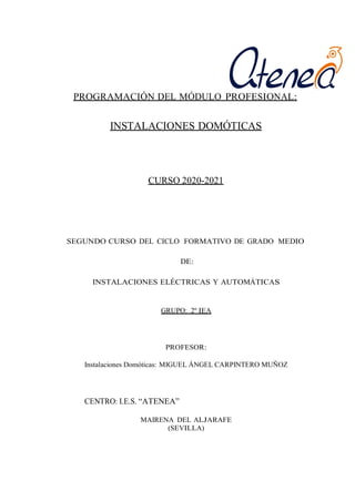 PROGRAMACIÓN DEL MÓDULO PROFESIONAL:
INSTALACIONES DOMÓTICAS
CURSO 2020-2021
SEGUNDO CURSO DEL CICLO FORMATIVO DE GRADO MEDIO
DE:
INSTALACIONES ELÉCTRICAS Y AUTOMÁTICAS
GRUPO: 2º IEA
PROFESOR:
Instalaciones Domóticas: MIGUEL ÁNGEL CARPINTERO MUÑOZ
CENTRO: I.E.S. “ATENEA”
MAIRENA DEL ALJARAFE
(SEVILLA)
 