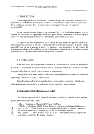 CICLO DE GRADO MEDIO “TECNICO EN INSTALACIONES ELÉCTRICAS Y AUTOMÁTICAS”
I.E.S. ATENEA (MAIRENA DEL ALJARAFE)
MODULO DE INSTALACIONES DOMÓTICAS
1
ESTATAL
1. INTRODUCCIÓN:
El módulo profesional de Instalaciones Domóticas código 238, se encuentra dentro del Ciclo
Formativo de Grado Medio «Instalaciones Eléctricas y Automáticas». Tiene adscrito el módulo de
HLC, siendo este impartido José Manuel Macías Domínguez “teniendo este su propia
programación”
Acorde con la legislación vigente, y las medidas COVI 19, la finalidad del módulo, es la de
obtener los resultados de aprendizaje necesarias para diseñar, programar e instalar equipos
domóticos para el control de instalaciones automatizadas en viviendas y edificios.
El objetivo de esta programación es la servir de guía dentro del proceso enseñanza-
aprendizaje para desarrollar el módulo. Se orientará sobre la forma de los tiempos dedicados a cada
contenido, que se va a evaluar y como evaluaremos esos contenidos. En el proceso de
enseñanza/aprendizaje se ha tenido en cuenta la formación a distancia por si en algún momento
pasamos a ella, o alguno de nuestros alumnos se pone en cuarentena.
2. JUSTIFICACIÓN.
Se hace necesaria una programación exhaustiva de las enseñanzas de Formación Profesional
y para ello se han de tener en cuenta los tres niveles de concreción curricular, la normativa aplicable
a nuestro título, el propio plan de centro, así como la programación.
La programación es donde nosotros podemos actuar para planificar el proceso de enseñanza
aprendizaje, eliminando el azar y la improvisación.
Teniendo secuenciado que van aprender, como van aprender y como serán evaluados, etc.
Teniéndola siempre como referencia, y al mismo tiempo revisándola para mejorarla.
3. NORMATIVA QUE REGULA EL TÍTULO
La presente programación se refiere al módulo de Instalaciones Domóticas, está regulado
por las directrices establecidas según:
LOE, Ley Orgánica de Educación 2/2006, de 3 de Mayo.
LOMCE, Ley Orgánica 8/2013, de 9 de diciembre para la mejora de la calidad educativa.
Real Decreto 177/2008, de 8 de Febrero, por el que se establece el título de Técnico en
Instalaciones Eléctricas y Automáticas y se fijan sus enseñanzas mínimas.
Real Decreto 1147/2011, de 29 de Julio, por el que se establece la ordenación general de
la formación profesional del sistema educativo.
 
