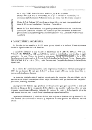 CICLO DE GRADO MEDIO “TECNICO EN INSTALACIONES ELÉCTRICAS Y AUTOMÁTICAS”
I.E.S. ATENEA (MAIRENA DEL ALJARAFE)
MODULO DE INSTALACIONES DOMÓTICAS
2
AUTONÓMICA
LEA, Ley 17/2007 de Educación de Andalucía, de 10 de Diciembre.
Decreto 436/2008, de 2 de Septiembre, por el que se establece la ordenación y las
enseñanzas de la Formación Profesional inicial que forma parte del sistema educativo.
Orden de 7 de Julio de 2009, por la que se desarrolla el currículo correspondiente al
título de Técnico en Instalaciones Eléctricas y Automáticas.
Orden de 29 de Septiembre de 2010, por la que se regula la evaluación, certificación,
acreditación y titulación académica del alumnado que cursa enseñanzas de formación
profesional inicial que forma parte del sistema educativo en la Comunidad Autónoma de
Andalucía.
4. CARACTERÍSTICAS GENERALES.
La duración de este módulo es de 105 horas, que se impartirán a razón de 5 horas semanales
durante el segundo curso del ciclo formativo.
El desarrollo curricular de esté módulo es desarrollado en el CENTRO EDUCATIVO I.E.S.
ATENEA DE MAIRENA DEL ALJARAFE (se incluirá la posibilidad de pasar a online en algún
momento). En este Centro se imparten enseñanzas SEMIPRESENCIALES 4 de la ESO,
Bachilleratos y ciclos formativos de Formación Profesional de las familias de Cocina y Restauración.
PRESENCIAL de 1º a 3º de la ESO, y ciclos formativos de Formación Profesional de la familia de
Electricidad.
En el entorno del Centro se encuentran varias empresas de instalaciones eléctricas que acogen al
100% de los alumnos del ciclo para la F.C.T. y donde es previsible que puedan desarrollar su
carrera profesional estos alumnos.
La formación diseñada para el presente modulo debe dar respuesta a las necesidades que la
sociedad actual plantea en el mundo laboral, luego este módulo tiene que tener carácter integrador,
polivalente, flexible y orientador.
La programación didáctica aquí planteada se utilizará como guía para desarrollar la actividad
docente en búsqueda de la consecución de los objetivos del módulo y del ciclo. Debe ser una
propuesta en continua modificación partiendo del contexto del centro y de la situación inicial de
cada alumno y no una mera exposición de intenciones cerradas e inamovibles.
La propuesta didáctica es lo suficiente flexible para adaptarse a las situaciones y necesidades de
cada alumno, con actividades de refuerzo y ampliación en cada apartado del desarrollo de cada
unidad.
 