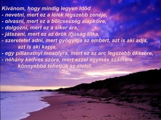 Kívánom, hogy mindig legyen időd - nevetni, mert ez a lélek legszebb zenéje, - olvasni, mert ez a bölcsesség alapköve, - dolgozni, mert ez a siker ára, - játszani, mert ez az örök ifjúság titka, - szeretetet adni, mert gyógyítja az embert, azt is aki adja,  azt is aki kapja, - egy pillanatnyi mosolyra, mert ez az arc legszebb ékszere, - néhány kedves szóra, mert ezzel egymás számára  könnyebbé tehetjük az életet. 