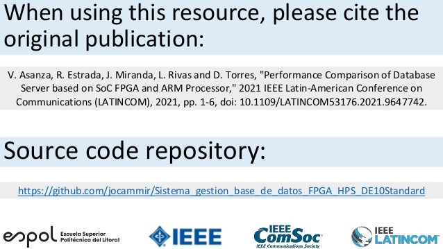 When using this resource, please cite the
original publication:
V. Asanza, R. Estrada, J. Miranda, L. Rivas and D. Torres, "Performance Comparison of Database
Server based on SoC FPGA and ARM Processor," 2021 IEEE Latin-American Conference on
Communications (LATINCOM), 2021, pp. 1-6, doi: 10.1109/LATINCOM53176.2021.9647742.
Source code repository:
https://github.com/jocammir/Sistema_gestion_base_de_datos_FPGA_HPS_DE10Standard
 