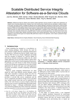 1
Scalable Distributed Service Integrity
Attestation for Software-as-a-Service Clouds
Juan Du, Member, IEEE, Daniel J. Dean, Student Member, IEEE Yongmin Tan, Member, IEEE,
Xiaohui Gu, Senior Member, IEEE, Ting Yu, Member, IEEE
Abstract—Software-as-a-Service (SaaS) cloud systems enable application service providers to deliver their applications via
massive cloud computing infrastructures. However, due to their sharing nature, SaaS clouds are vulnerable to malicious attacks.
In this paper, we present IntTest, a scalable and effective service integrity attestation framework for SaaS clouds. IntTest provides
a novel integrated attestation graph analysis scheme that can provide stronger attacker pinpointing power than previous schemes.
Moreover, IntTest can automatically enhance result quality by replacing bad results produced by malicious attackers with good
results produced by benign service providers. We have implemented a prototype of the IntTest system and tested it on a
production cloud computing infrastructure using IBM System S stream processing applications. Our experimental results show
that IntTest can achieve higher attacker pinpointing accuracy than existing approaches. IntTest does not require any special
hardware or secure kernel support and imposes little performance impact to the application, which makes it practical for large-
scale cloud systems.
Index Terms—Distributed Service Integrity Attestation, Cloud Computing, Secure Distributed Data Processing
3
1 INTRODUCTION
Cloud computing has emerged as a cost-effective re-
source leasing paradigm, which obviates the need for
users maintain complex physical computing infrastructures
by themselves. Software-as-a-Service (SaaS) clouds (e.g,
Amazon Web Service [1], Google AppEngine [2]) builds
upon the concepts of Software as a Service (SaaS) [3]
and Service Oriented Architecture (SOA) [4], [5], which
enable application service providers (ASPs) to deliver their
applications via the massive cloud computing infrastructure.
In particular, our work focuses on data stream processing
services [6]–[8] that are considered to be one class of killer
applications for clouds with many real world applications
in security surveillance, scientiﬁc computing, and business
intelligence.
However, cloud computing infrastructures are often
shared by ASPs from different security domains, which
make them vulnerable to malicious attacks [9], [10]. For
example, attackers can pretend to be legitimate service
providers to provide fake service components and the
service components provided by benign service providers
may include security holes that can be exploited by at-
tackers. Our work focuses on service integrity attacks that
cause the user to receive untruthful data processing results,
illustrated by Figure 1. Although conﬁdentiality and pri-
vacy protection problems have been extensively studied by
previous research [11]–[16], the service integrity attestation
• Juan Du is with Amazon. Yongmin Tan is with MathWorks. The
work was done when they were PhD students at the North Carolina
State University. Daniel J. Dean, Xiaohui Gu, and Ting Yu are with
Department of Computer Science, North Carolina State University.
Their email addresses are duju@amazon.com, djdean2@ncsu.edu,
yongmin.tan@mathworks.com, gu@csc.ncsu.edu, yu@csc.ncsu.edu
s1
VM VM
s4
VM VM
VM VM
VM VM
VM VM
s6
s3 s7s5
Sensor Networks
User
Data Storage
s2
Fig. 1. Service integrity attack in cloud-based data
processing. Si denotes different service component
and V M denotes virtual machines.
problem has not been properly addressed. Moreover, service
integrity is the most prevalent problem, which needs to
be addressed no matter whether public or private data are
processed by the cloud system.
Although previous work has provided various software
integrity attestation solutions [9], [17]–[19], [19]–[23],
those techniques often require special trusted hardware or
secure kernel support, which makes them difﬁcult to be de-
ployed on large-scale cloud computing infrastructures. Tra-
ditional Byzantine fault tolerance (BFT) techniques [24],
[25] can detect arbitrary misbehaviors using full time
majority voting over all replicas, which however incur high
overhead to the cloud system. A detailed discussion of
the related work can be found in section 5 of the online
supplementary material.
In this paper, we present IntTest, a new integrated
service integrity attestation framework for multi-tenant
cloud systems. IntTest provides a practical service integrity
attestation scheme that does not assume trusted entities
on third-party service provisioning sites or require ap-
 