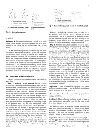 5
f1
p1
p3 p4
p2
p5
f2
p6
p7 p8
p5
benign service provider
malicious service provider
consistency link
(a) Per-function consistency graphs.
p1
p2
p3
p4
p5
p6
p7
p8
benign service provider
malicious service provider
inconsistency link
(b) Global inconsistency
graph.
Fig. 3. Attestation graphs.
f1 and f2.
Deﬁnition 4: The global inconsistency graph is an undi-
rected graph, with all the attested service providers in the
system as the vertex set and inconsistency links as the
edges.
The portal node is responsible for constructing and main-
taining both per-function consistency graphs and the global
inconsistency graph. In order to generate these graphs, the
portal maintains counters for the number of consistency
results and counters for the total number of attestation data
between each pair of service providers. The portal updates
the counters each time when it receives attestation results.
At any time, if the counter for consistency results has the
same value with that for the total attestation data, there is
a consistency link between this pair of service providers.
Otherwise, there is an inconsistency link between them.
3.2 Integrated Attestation Scheme
We now present our integrated attestation graph analysis
algorithm.
Step 1: Consistency graph analysis. We ﬁrst examine
per-function consistency graphs to pinpoint suspicious ser-
vice providers. The consistency links in per-function consis-
tency graphs can tell which set of service providers keep
consistent with each other on a speciﬁc service function.
Given any service function, since benign service providers
always keep consistent with each other, benign service
providers will form a clique in terms of consistency links.
For example, in Figure 3(a), p1, p3 and p4 are benign ser-
vice providers and they always form a consistency clique.
In our previous work [26], we have developed a clique-
based algorithm to pinpoint malicious service providers. If
we assume that the number of benign service providers
is larger than that of the malicious ones, a benign node
will always stay in a clique formed by all benign nodes,
which has size larger than ⌊k/2⌋, where k is the number of
service providers provisioning the service function. Thus,
we can pinpoint suspicious nodes by identifying nodes
that are outside of all cliques of size larger than ⌊k/2⌋.
For example, in Figure 3(a), p2 and p5 are identiﬁed as
suspicious because they are excluded from the clique of
size 3.
p 
p¡p¢
p£
p¤
p¥
p¦
p§
p¤
p¥
p¦
p§
Graph G
benign service provider
malicious service provider
inconsistency link
Residual graph after
removing p¨ and it’s
neighbors p©, p, and p

Fig. 4. Inconsistency graph G and its residual graph.
However, strategically colluding attackers can try to
take majority in a speciﬁc service function to escape
the detection. Thus, it is insufﬁcient to examine the per-
function consistency graph only. We need to integrate the
consistency graph analysis with the inconsistency graph
analysis to achieve more robust integrity attestation.
Step 2: Inconsistency graph analysis. Given an incon-
sistency graph containing only the inconsistency links, there
may exist different possible combinations of the benign
node set and the malicious node set. However, if we assume
that the total number of malicious service providers in the
whole system is no more than K, we can pinpoint a subset
of truly malicious service providers. Intuitively, given two
service providers connected by an inconsistency link, we
can say that at least one of them is malicious since any
two benign service providers should always agree with
each other. Thus, we can derive the lower bound about
the number of malicious service providers by examining
the minimum vertex cover of the inconsistency graph. The
minimum vertex cover of a graph is a minimum set of
vertices such that each edge of the graph is incident to at
least one vertex in the set. For example, in Figure 3(b),
p2 and p5 form the minimum vertex cover. We present
two propositions as part of our approach. The proofs for
these propositions can be found in section 1 of the online
supplementary material.
Proposition 1: Given an inconsistency graph G, let CG be a
minimum vertex cover of G. Then the number of malicious
service providers is no less than |CG|.
We now deﬁne the residual inconsistency graph for a
node pi as follows.
Deﬁnition 5: The residual inconsistency graph of node pi
is the inconsistency graph after removing the node pi and
all of links adjacent to pi.
For example, Figure 4 shows the residual inconsistency
graph after removing the node p2. Based on the lower
bound of the number of malicious service providers and
Deﬁnition 5, we have the following proposition for pin-
pointing a subset of malicious nodes.
Proposition 2: Given an integrated inconsistency graph G
and the upper bound of the number of malicious service
providers K, a node p must be a malicious service provider
if and only if
|Np| + |CG′
p
|  K (1)
 