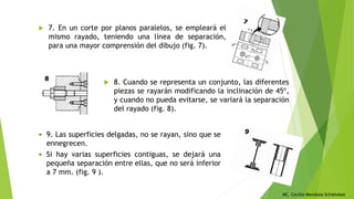 MC. Cecilia Mendoza Schietekat
 7. En un corte por planos paralelos, se empleará el
mismo rayado, teniendo una línea de separación,
para una mayor comprensión del dibujo (fig. 7).
 8. Cuando se representa un conjunto, las diferentes
piezas se rayarán modificando la inclinación de 45º,
y cuando no pueda evitarse, se variará la separación
del rayado (fig. 8).
 9. Las superficies delgadas, no se rayan, sino que se
ennegrecen.
 Si hay varias superficies contiguas, se dejará una
pequeña separación entre ellas, que no será inferior
a 7 mm. (fig. 9 ).
 