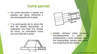 MC. Cecilia Mendoza Schietekat
Corte parcial
 Los cortes parciales o locales son
aquellas que hacen referencia a
una zona pequeña de la pieza.
 Y la continuación de la pieza más
allá del detalle seccionado, se
representa una línea fina sinuosa
de rotura, no coincidente nunca
con una arista de la pieza.  Pueden utilizarse cortes parciales
simultáneamente o servir de
complemento a otros sistemas vistos
con anterioridad, siempre que ayude
a la simplificación del dibujo.
 
