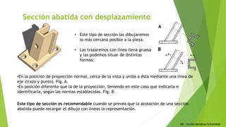 MC. Cecilia Mendoza Schietekat
Sección abatida con desplazamiento
• Este tipo de sección las dibujaremos
lo más cercana posible a la pieza.
• Las trazaremos con línea llena gruesa
y las podemos situar de distintas
formas:
•En la posición de proyección normal, cerca de la vista y unida a ésta mediante una línea de
eje (trazo y punto). Fig. A.
•En posición diferente que la de la proyección, teniendo en este caso que indicarla e
identificarla, según las normas establecidas. Fig. B.
Este tipo de sección es recomendable cuando se prevea que la acotación de una sección
abatida puede recargar el dibujo con líneas la representación.
 