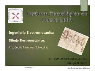 Arq. Cecilia Mendoza SchietekatArq. Cecilia Mendoza Schietekat
Ingeniería Electromecánica
Dibujo Electromecánico.
Arq. Cecilia Mendoza Schietekat
U 1: PRINCIPIOS GENERALES DEL
DIBUJO TÉCNICO
Guadalupe, N. L.
 