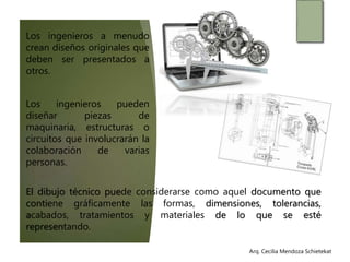 Arq. Cecilia Mendoza SchietekatArq. Cecilia Mendoza Schietekat
Los ingenieros a menudo
crean diseños originales que
deben ser presentados a
otros.
Los ingenieros pueden
diseñar piezas de
maquinaria, estructuras o
circuitos que involucrarán la
colaboración de varias
personas.
El dibujo técnico puede considerarse como aquel documento que
contiene gráficamente las formas, dimensiones, tolerancias,
acabados, tratamientos y materiales de lo que se esté
representando.
 