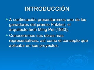 INTRODUCCIÓN A continuación presentaremos uno de los ganadores del premio Pritzker, el arquitecto Ieoh Ming Pei (1983). Conoceremos sus obras mas representativas, así como el concepto que aplicaba en sus proyectos. 