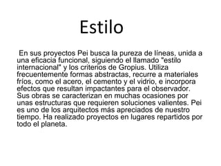 Estilo
En sus proyectos Pei busca la pureza de líneas, unida a
una eficacia funcional, siguiendo el llamado "estilo
internacional" y los criterios de Gropius. Utiliza
frecuentemente formas abstractas, recurre a materiales
fríos, como el acero, el cemento y el vidrio, e incorpora
efectos que resultan impactantes para el observador.
Sus obras se caracterizan en muchas ocasiones por
unas estructuras que requieren soluciones valientes. Pei
es uno de los arquitectos más apreciados de nuestro
tiempo. Ha realizado proyectos en lugares repartidos por
todo el planeta.
 