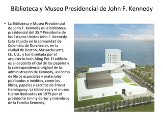 Biblioteca y Museo Presidencial de John F. Kennedy
• La Biblioteca y Museo Presidencial
de John F. Kennedy es la biblioteca
presidencial del 35.º Presidente de
los Estados Unidos John F. Kennedy.
Está situada en la comunidad de
Colombia de Dorchester, en la
ciudad de Boston, Massachusetts,
EE. UU., y fue diseñada por el
arquitecto Ieoh Ming Pei. El edificio
es el depósito oficial de los papeles y
la correspondencia original de la
administración de Kennedy, así como
de libros especiales y materiales
publicados e inéditos, como los
libros, papeles y escritos de Ernest
Hemingway. La biblioteca y el museo
fueron dedicados en 1979 por el
presidente Jimmy Carter y miembros
de la Familia Kennedy.
 