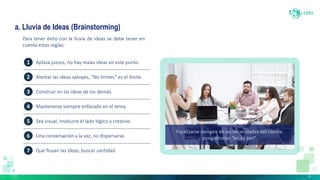 a. Lluvia de Ideas (Brainstorming)
Para tener éxito con la lluvia de ideas se debe tener en
cuenta estas reglas:
Focalizarse siempre en las necesidades del cliente,
pongámonos “en su piel”.
1
2
3
4
5
6
7
Aplaza juicios, no hay malas ideas en este punto.
Alentar las ideas salvajes, “No límites” es el límite.
Construir en las ideas de los demás.
Mantenerse siempre enfocado en el tema.
Sea visual, involucre el lado lógico y creativo.
Una conversación a la vez, no dispersarse.
Que fluyan las ideas, buscar cantidad.
 