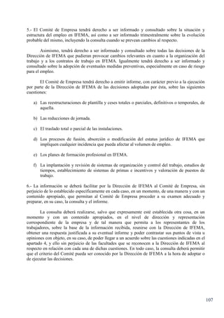 107
5.- El Comité de Empresa tendrá derecho a ser informado y consultado sobre la situación y
estructura del empleo en IFEMA, así como a ser informado trimestralmente sobre la evolución
probable del mismo, incluyendo la consulta cuando se prevean cambios al respecto.
Asimismo, tendrá derecho a ser informado y consultado sobre todas las decisiones de la
Dirección de IFEMA que pudieran provocar cambios relevantes en cuanto a la organización del
trabajo y a los contratos de trabajo en IFEMA. Igualmente tendrá derecho a ser informado y
consultado sobre la adopción de eventuales medidas preventivas, especialmente en caso de riesgo
para el empleo.
El Comité de Empresa tendrá derecho a emitir informe, con carácter previo a la ejecución
por parte de la Dirección de IFEMA de las decisiones adoptadas por ésta, sobre las siguientes
cuestiones:
a) Las reestructuraciones de plantilla y ceses totales o parciales, definitivos o temporales, de
aquella.
b) Las reducciones de jornada.
c) El traslado total o parcial de las instalaciones.
d) Los procesos de fusión, absorción o modificación del estatus jurídico de IFEMA que
impliquen cualquier incidencia que pueda afectar al volumen de empleo.
e) Los planes de formación profesional en IFEMA.
f) La implantación y revisión de sistemas de organización y control del trabajo, estudios de
tiempos, establecimiento de sistemas de primas e incentivos y valoración de puestos de
trabajo.
6.- La información se deberá facilitar por la Dirección de IFEMA al Comité de Empresa, sin
perjuicio de lo establecido específicamente en cada caso, en un momento, de una manera y con un
contenido apropiado, que permitan al Comité de Empresa proceder a su examen adecuado y
preparar, en su caso, la consulta y el informe.
La consulta deberá realizarse, salvo que expresamente esté establecida otra cosa, en un
momento y con un contenido apropiados, en el nivel de dirección y representación
correspondiente de la empresa y de tal manera que permita a los representantes de los
trabajadores, sobre la base de la información recibida, reunirse con la Dirección de IFEMA,
obtener una respuesta justificada a su eventual informe y poder contrastar sus puntos de vista u
opiniones con objeto, en su caso, de poder llegar a un acuerdo sobre las cuestiones indicadas en el
apartado 4, y ello sin perjuicio de las facultades que se reconocen a la Dirección de IFEMA al
respecto en relación con cada una de dichas cuestiones. En todo caso, la consulta deberá permitir
que el criterio del Comité pueda ser conocido por la Dirección de IFEMA a la hora de adoptar o
de ejecutar las decisiones.
 