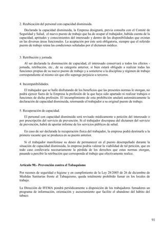 91
2. Reubicación del personal con capacidad disminuida.
Declarada la capacidad disminuida, la Empresa designará, previa consulta con el Comité de
Seguridad y Salud, el nuevo puesto de trabajo que ha de ocupar el trabajador, habida cuenta de la
capacidad, aptitudes y conocimientos del interesado y dentro de las disponibilidades que existan
en las diversas áreas funcionales. La aceptación por éste será obligatoria, siempre que el referido
puesto de trabajo reúna las condiciones señaladas por el dictamen médico.
3. Retribución y jornada.
Al ser declarada la disminución de capacidad, el interesado conservará a todos los efectos -
jornada, retribución, etc., de su categoría anterior, si bien estará obligado a realizar todas las
funciones propias de su nuevo puesto de trabajo y a someterse a la disciplina y régimen de trabajo
correspondiente al mismo sin que ello suponga perjuicio a terceros.
4. Incompatibilidades.
El trabajador que se halle disfrutando de los beneficios que las presentes normas le otorgan, no
podrá ejercer fuera de la Empresa la profesión de la que haya sido apartado ni realizar trabajos o
funciones de dicha profesión. El incumplimiento de esta prohibición anulará automáticamente la
declaración de capacidad disminuida, retornando el trabajador a su original puesto de trabajo.
5. Recuperación de capacidad.
El personal con capacidad disminuida será revisado médicamente a petición del interesado o
por prescripción del servicio de prevención. Si el trabajador discrepase del dictamen del servicio
de prevención, habrá de aportar informe de los servicios públicos de salud.
En caso de ser declarada la recuperación física del trabajador, la empresa podrá destinarle a la
primera vacante que se produzca en su puesto anterior.
Si el trabajador manifestase su deseo de permanecer en el puesto desempeñado durante la
situación de capacidad disminuida, la empresa podría valorar la viabilidad de tal petición, que en
todo caso conllevaría necesariamente la pérdida de los derechos que estas normas otorgan,
pasando a percibir la retribución que corresponda al trabajo que efectivamente realice.
Artículo 90.- Prevención contra el Tabaquismo
Por razones de seguridad e higiene y en cumplimiento de la Ley 28/2005 de 26 de diciembre de
Medidas Sanitarias frente al Tabaquismo, queda totalmente prohibido fumar en los locales de
trabajo.
La Dirección de IFEMA pondrá periódicamente a disposición de los trabajadores fumadores un
programa de información, orientación y asesoramiento que facilite el abandono del hábito del
tabaco.
 