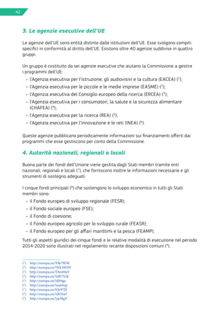 42
3. Le agenzie esecutive dell’UE
Le agenzie dell’UE sono entità distinte dalle istituzioni dell’UE. Esse svolgono compiti
specifici in conformità al diritto dell’UE. Esistono oltre 40 agenzie suddivise in quattro
gruppi.
Un gruppo è costituito da sei agenzie esecutive che aiutano la Commissione a gestire
i programmi dell’UE:
•	 l’Agenzia esecutiva per l’istruzione, gli audiovisivi e la cultura (EACEA) (1
);
•	 l’Agenzia esecutiva per le piccole e le medie imprese (EASME) (2
);
•	 l’Agenzia esecutiva del Consiglio europeo della ricerca (ERCEA) (3
);
•	 l’Agenzia esecutiva per i consumatori, la salute e la sicurezza alimentare
(CHAFEA) (4
);
•	 l’Agenzia esecutiva per la ricerca (REA) (5
);
•	 l’Agenzia esecutiva per l’innovazione e le reti (INEA) (6
).
Queste agenzie pubblicano periodicamente informazioni sui finanziamenti offerti dai
programmi che esse gestiscono per conto della Commissione.
4. Autorità nazionali, regionali o locali
Buona parte dei fondi dell’Unione viene gestita dagli Stati membri tramite enti
nazionali, regionali e locali (7
), che forniscono inoltre le informazioni necessarie e gli
strumenti di sostegno adeguati.
I cinque fondi principali (8
) che sostengono lo sviluppo economico in tutti gli Stati
membri sono:
•	 il Fondo europeo di sviluppo regionale (FESR);
•	 il Fondo sociale europeo (FSE);
•	 il Fondo di coesione;
•	 il Fondo europeo agricolo per lo sviluppo rurale (FEASR);
•	 il Fondo europeo per gli affari marittimi e la pesca (FEAMP).
Tutti gli aspetti giuridici dei cinque fondi e le relative modalità di esecuzione nel periodo
2014-2020 sono illustrati nel regolamento recante disposizioni comuni (9
).
(1
)	 http://europa.eu/!Hk79FM
(2
)	 http://europa.eu/!Wk39HW
(3
)	 http://europa.eu/!Dm49uY
(4
)	 http://europa.eu/!nB77GK
(5
)	 http://europa.eu/!dj94gx
(6
)	 http://europa.eu/!nn64np
(7
)	 http://europa.eu/!Qv97JF
(8
)	 http://europa.eu/!rB76wf
(9
)	 http://europa.eu/!yp38gV
 