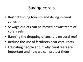 Saving corals
• Restrict fishing tourism and diving in coral
zones
• Sewage outlets can be moved downstream of
coral reefs
• Banning the dropping of anchors on coral reef.
• Reduce the use of fertilisers near coral reefs
• Educating people about why coral reefs are
important and how we can protect them
 