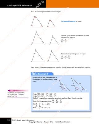 Unit 3: Shape, space and measures
Cambridge IGCSE Mathematics
232
All of the following are true for similar triangles:
Corresponding angles are equal.
A C D F
B
E ‘Internal’ ratios of sides are the same for both
triangles. For example:
AB
BC
DE
EF
=
A C
B
D F
E
Ratios of corresponding sides are equal:
AB
DE
BC
EF
AC
DF
= =
= =
If any of these things are true about two triangles, then all of them will be true for both triangles.
Worked example 5
Explain why the two triangles shown in
the diagram are similar and work out x
and y.
A C D F
B
E
108° 108°
27°
6 m
18 m
y m
x m 9 m
8 m
45°
Angle ACB = 180° − 27° − 108° = 45°
Angle FED = 180° − 45° − 108° = 27°
So both triangles have exactly the same three angles and are, therefore, similar.
Since the triangles are similar:
DE
AB
EF
BC
DF
AC
= =
= =
So :
y
y
8
18
6
3 2
y
3 24
= =
= = ⇒ =
y
⇒ =
3 2
⇒ =
3 2
y
3 2
⇒ =
3 2 m
and: 9 18
6
3 3
x
3 3
3 3
= =
= = ⇒ =
3 3
⇒ =
3 3
3 3
3 3
⇒ = m
You learned in chapter 2 that
the angle sum in a triangle is
always 180°. 
REWIND
e
s
s
-
R
e
v
i
e
w
C
o
p
y
-
C
a
m
b
r
i
d
g
e
U
n
i
v
e
r
s
i
t
y
P
r
e
s
s
-
R
e
v
i
e
w
C
o
p
y
R
e
v
i
e
w
C
o
p
y
-
C
a
m
b
r
i
d
g
e
U
n
i
v
e
r
s
i
t
y
P
r
e
s
s
-
R
e
v
i
e
w
C
o
p
y
R
e
v
i
e
w
C
o
p
y
-
C
a
m
b
r
i
d
g
e
U
n
i
v
e
r
s
i
t
y
P
r
e
s
s
-
R
e
v
i
e
w
C
o
p
y
R
e
v
i
e
w
C
o
p
y
-
C
a
m
b
r
i
d
g
e
U
n
i
v
e
r
s
i
t
y
Copyright Material - Review Only - Not for Redistribution
 