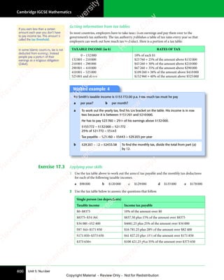 Cambridge IGCSE Mathematics
400 Unit 5: Number
Getting information from tax tables
In most countries, employers have to take taxes from earnings and pay them over to the
government’s tax authority. The tax authority publishes a table of tax rates every year so that
employers can work out how much tax to deduct. Here is a portion of a tax table:
TAXABLE INCOME (in $) RATES OF TAX
0 – 132000
132001 – 210000
210001 – 290000
290001 – 410000
410001 – 525000
525001 and above
18% of each $1
$23760 + 25% of the amount above $132000
$43260 + 30% of the amount above $210000
$67260 + 35% of the amount above $290000
$109260 + 38% of the amount above $410000
$152960 + 40% of the amount above $525000
Worked example 4
Mr Smith’s taxable income is $153772.00 p.a. How much tax must he pay
a per year? b per month?
a To work out the yearly tax, ﬁnd his tax bracket on the table. His income is in row
two because it is between $132001 and $210000.
He has to pay $23760 + 25% of his earnings above $132000.
$153772 – $132000 = $21772
25% of $21772 = $5443
Tax payable = $23760 + $5443 = $29203 per year
b $29203 ÷ 12 = $2433.58 To ﬁnd the monthly tax, divide the total from part (a)
by 12.
Exercise 17.3 Applying your skills
1 Use the tax table above to work out the annual tax payable and the monthly tax deductions
for each of the following taxable incomes.
a $98000 b $120000 c $129000 d $135000 e $178000
2 Use the tax table below to answer the questions that follow.
Single person (no dependants)
Taxable income Income tax payable
$0–$8375 10% of the amount over $0
$8375–$34 000 $837.50 plus 15% of the amount over $8375
$34 000–$82 400 $4681.25 plus 25% of the amount over $34 000
$82 400–$171 850 $16 781.25 plus 28% of the amount over $82 400
$171 850–$373 650 $41 827.25 plus 33% of the amount over $171 850
$373 650+ $108 421.25 plus 35% of the amount over $373 650
If you earn less than a certain
amount each year you don’t have
to pay income tax. This amount is
called the tax threshold.
In some Islamic countries, tax is not
deducted from earnings. Instead
people pay a portion of their
earnings as a religious obligation
(Zakat).
e
s
s
-
R
e
v
i
e
w
C
o
p
y
-
C
a
m
b
r
i
d
g
e
U
n
i
v
e
r
s
i
t
y
P
r
e
s
s
-
R
e
v
i
e
w
C
o
p
y
R
e
v
i
e
w
C
o
p
y
-
C
a
m
b
r
i
d
g
e
U
n
i
v
e
r
s
i
t
y
P
r
e
s
s
-
R
e
v
i
e
w
C
o
p
y
R
e
v
i
e
w
C
o
p
y
-
C
a
m
b
r
i
d
g
e
U
n
i
v
e
r
s
i
t
y
P
r
e
s
s
-
R
e
v
i
e
w
C
o
p
y
R
e
v
i
e
w
C
o
p
y
-
C
a
m
b
r
i
d
g
e
U
n
i
v
e
r
s
i
t
y
Copyright Material - Review Only - Not for Redistribution
 