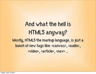 And what the hell is
                         HTML5 anyway?
                 Mostly, HTML5 the markup language, is just a
                  bunch of new tags like: <canvas>, <audio>,
                          <video>, <article>, <nav> ...



Friday, June 10, 2011
 