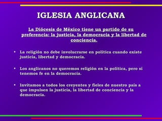 IGLESIA ANGLICANAIGLESIA ANGLICANA
La Diócesis de México tiene un partido de suLa Diócesis de México tiene un partido de su
preferencia: la justicia, la democracia y la libertad depreferencia: la justicia, la democracia y la libertad de
conciencia.conciencia.
  
• La religión no debe involucrarse en política cuando existeLa religión no debe involucrarse en política cuando existe
justicia, libertad y democracia.justicia, libertad y democracia.
  
• Los anglicanos no queremos religión en la política, pero síLos anglicanos no queremos religión en la política, pero sí
tenemos fe en la democracia.tenemos fe en la democracia.
  
• Invitamos a todos los creyentes y fieles de nuestro país aInvitamos a todos los creyentes y fieles de nuestro país a
que impulsen la justicia, la libertad de conciencia y laque impulsen la justicia, la libertad de conciencia y la
democracia.democracia.
 
