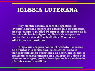 IGLESIA LUTERANAIGLESIA LUTERANA
Fray Martín Lutero, sacerdote agustino, seFray Martín Lutero, sacerdote agustino, se
levantó indignado contra los abusos que se cometíanlevantó indignado contra los abusos que se cometían
en este campo y publicó 95 proposiciones acerca de laen este campo y publicó 95 proposiciones acerca de la
doctrina de las indulgencias, llenas de ataques endoctrina de las indulgencias, llenas de ataques en
contra de la autoridad eclesiástica. Muchos secontra de la autoridad eclesiástica. Muchos se
adhirieron a su posición.adhirieron a su posición.
Dirigió sus ataques contra el celibato, las misasDirigió sus ataques contra el celibato, las misas
de difuntos y la legislación eclesiástica. Negó lade difuntos y la legislación eclesiástica. Negó la
transubstanciación eucarística es decir, que el pan setransubstanciación eucarística es decir, que el pan se
convierte verdaderamente en el cuerpo de Cristo y elconvierte verdaderamente en el cuerpo de Cristo y el
vino en su sangre, quedándose iguales las apariencias,vino en su sangre, quedándose iguales las apariencias,
y la misa como sacrificio.y la misa como sacrificio.
 