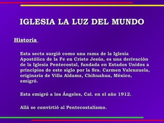 IGLESIAIGLESIA LA LUZ DEL MUNDOLA LUZ DEL MUNDO
HistoriaHistoria
Esta secta surgió como una rama de la IglesiaEsta secta surgió como una rama de la Iglesia
Apostólica de la Fe en Cristo Jesús, es una derivaciónApostólica de la Fe en Cristo Jesús, es una derivación
de la Iglesia Pentecostal, fundada en Estados Unidos ade la Iglesia Pentecostal, fundada en Estados Unidos a
principios de este siglo por la Sra. Carmen Valenzuela,principios de este siglo por la Sra. Carmen Valenzuela,
originaria de Villa Aldama, Chihuahua, México,originaria de Villa Aldama, Chihuahua, México,
emigró.emigró.
Esta emigró a los Ángeles, Cal. en el año 1912.Esta emigró a los Ángeles, Cal. en el año 1912.
Allá se convirtió al Pentecostalismo.Allá se convirtió al Pentecostalismo.
 