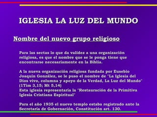 IGLESIAIGLESIA LA LUZ DEL MUNDOLA LUZ DEL MUNDO
Nombre del nuevo grupo religiosoNombre del nuevo grupo religioso
Para las sectas lo que da validez a una organizaciónPara las sectas lo que da validez a una organización
religiosa, es que el nombre que se le ponga tiene quereligiosa, es que el nombre que se le ponga tiene que
encontrarse necesariamente en la Biblia.encontrarse necesariamente en la Biblia.
A la nueva organización religiosa fundada por EusebioA la nueva organización religiosa fundada por Eusebio
Joaquín González, se le puso el nombre de "La Iglesia delJoaquín González, se le puso el nombre de "La Iglesia del
Dios vivo, columna y apoyo de la Verdad, La Luz del Mundo"Dios vivo, columna y apoyo de la Verdad, La Luz del Mundo"
(1Tim 3,15; Mt 5,14)(1Tim 3,15; Mt 5,14)
Esta iglesia representaría la "Restauración de la PrimitivaEsta iglesia representaría la "Restauración de la Primitiva
Iglesia Cristiana Espiritual"Iglesia Cristiana Espiritual"
Para el año 1935 el nuevo templo estaba registrado ante laPara el año 1935 el nuevo templo estaba registrado ante la
Secretaría de Gobernación, Constitución art. 130.Secretaría de Gobernación, Constitución art. 130.
 