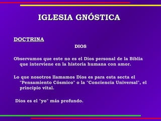 IGLESIAIGLESIA GNÓSTICAGNÓSTICA
DOCTRINADOCTRINA
DIOS
Observamos que este no es el Dios personal de la Biblia
que interviene en la historia humana con amor.
Lo que nosotros llamamos Dios es para esta secta el
"Pensamiento Cósmico" o la "Conciencia Universal", el
principio vital.
Dios es el "yo" más profundo.  
 