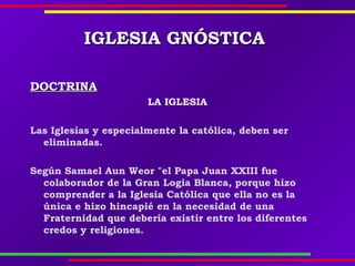 IGLESIAIGLESIA GNÓSTICAGNÓSTICA
DOCTRINADOCTRINA
LA IGLESIA
Las Iglesias y especialmente la católica, deben ser
eliminadas.
Según Samael Aun Weor "el Papa Juan XXIII fue
colaborador de la Gran Logia Blanca, porque hizo
comprender a la Iglesia Católica que ella no es la
única e hizo hincapié en la necesidad de una
Fraternidad que debería existir entre los diferentes
credos y religiones.
 