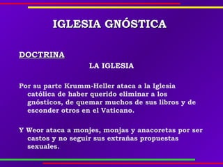IGLESIAIGLESIA GNÓSTICAGNÓSTICA
DOCTRINADOCTRINA
LA IGLESIA
Por su parte Krumm-Heller ataca a la Iglesia
católica de haber querido eliminar a los
gnósticos, de quemar muchos de sus libros y de
esconder otros en el Vaticano.
Y Weor ataca a monjes, monjas y anacoretas por ser
castos y no seguir sus extrañas propuestas
sexuales.
 