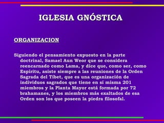 IGLESIAIGLESIA GNÓSTICAGNÓSTICA
ORGANIZACIONORGANIZACION
Siguiendo el pensamiento expuesto en la parte
doctrinal, Samael Aun Weor que se considera
reencarnado como Lama, y dice que, como ser, como
Espíritu, asiste siempre a las reuniones de la Orden
Sagrada del Tíbet, que es una organización de
individuos sagrados que tiene en sí misma 201
miembros y la Planta Mayor está formada por 72
brahamanes, y los miembros más exaltados de esa
Orden son los que poseen la piedra filosofal.
 