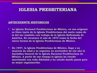 IGLESIAIGLESIA PREPRESSBITERIANABITERIANA
ANTECEDENTE HISTORICOSANTECEDENTE HISTORICOS
• La Iglesia Nacional Presbiteriana de México, en sus orígenesLa Iglesia Nacional Presbiteriana de México, en sus orígenes
es fruto tanto de la Iglesia Presbiteriana del norte como dees fruto tanto de la Iglesia Presbiteriana del norte como de
la del sur también con trabajo de la Iglesia Reformada dela del sur también con trabajo de la Iglesia Reformada de
América. Se reconoce el año de 1872 como la fecha delAmérica. Se reconoce el año de 1872 como la fecha del
inicio formal de la Iglesia Presbiteriana de México.inicio formal de la Iglesia Presbiteriana de México.
• En 1947, la Iglesia Presbiteriana de México, llega a suEn 1947, la Iglesia Presbiteriana de México, llega a su
mayoría de edad y se organiza en noviembre de ese año lamayoría de edad y se organiza en noviembre de ese año la
Asamblea General de la Iglesia Nacional Presbiteriana deAsamblea General de la Iglesia Nacional Presbiteriana de
México. A partir de ese tiempo la Iglesia ha venidoMéxico. A partir de ese tiempo la Iglesia ha venido
marchando con toda fidelidad y ha estado dando pasos paramarchando con toda fidelidad y ha estado dando pasos para
su mejor organización.su mejor organización.
 