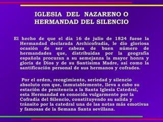 IGLESIAIGLESIA DELDEL NAZARENONAZARENO OO
HERMANDAD DEL SILENCIOHERMANDAD DEL SILENCIO
El hecho de que el día 16 de julio de 1824 fuese laEl hecho de que el día 16 de julio de 1824 fuese la
Hermandad declarada Archicofradía, le dio gloriosaHermandad declarada Archicofradía, le dio gloriosa
ocasión de ser cabeza de buen número deocasión de ser cabeza de buen número de
hermandades que, distribuidas por la geografíahermandades que, distribuidas por la geografía
española procuran a su semejanza la mayor honra yespañola procuran a su semejanza la mayor honra y
gloria de Dios y de su Santísima Madre, así como lagloria de Dios y de su Santísima Madre, así como la
santificación personal de sus hermanos y cofrades.santificación personal de sus hermanos y cofrades.
Por el orden, recogimiento, seriedad y silencioPor el orden, recogimiento, seriedad y silencio
absoluto con que, inmutablemente, lleva a cabo suabsoluto con que, inmutablemente, lleva a cabo su
estación de penitencia a la Santa Iglesia Catedral,estación de penitencia a la Santa Iglesia Catedral,
esta Hermandad es conocida vulgarmente por laesta Hermandad es conocida vulgarmente por la
Cofradía del Silencio, constituyendo su salida yCofradía del Silencio, constituyendo su salida y
tránsito por la catedral una de las notas más emotivastránsito por la catedral una de las notas más emotivas
y famosas de la Semana Santa sevillana.y famosas de la Semana Santa sevillana.
 