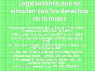 Legislaciones que se vinculan con los derechos de la mujer ♣  Programa Nacional de Salud Sexual y Procreación Responsable, año 2002, ley 25673. ♣  Protocolo de la Cedaw.- Ley 26171- 15/11/2006 ♣  Anticoncepción Quirúrgica- 26130- Agosto de 2006. ♣  Protección Integral de los Derechos Del Niño-  ley 26261- Octubre 2005. ♣  Penalización del Acoso Sexual (media sanción) ♣  Educación sexual -  26150, Octubre de 2006.- ♣  Se agregó en el Reglamento del Senado a la Licencia por maternidad-  ♣  Parto Humanizado , Ley  25. 929, 25/8/2004. 