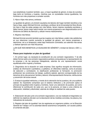 Las estadísticas muestran también, que, a mayor igualdad de género, la tasa de suicidios
baja tanto en hombres y mujeres, mientras que, en sociedades menos igualitarias, los
hombres son más propensos a cometer suicidio.
3. Hijos e hijas más sanos y exitosos
La igualdad de género y la división equitativa de labores del hogar también beneficia a los
hijos e hijas, según Michael Kimmel, sociólogo y profesor de la Universidad de Story Brook,
los hijos e hijas de estas parejas son más felices, tienen mejores resultados escolares y
faltan menos; tienen mejor salud mental, son menos propensos a ser diagnosticados con el
Síndrome de Déficit de Atención y utilizan menos medicamentos.
4. Mujeres más felices
Michael Kimmel encontró también que las mujeres son más felices y están más satisfechas
en sus relaciones cuando aumenta la igualdad de género, son menos propensas a
deprimirse, ver a un terapeuta y estar bajo medicación controlada, son además más sanas
y realizan ejercicio con más frecuencia.
(¿EN QUÉ NOS BENEFICIA LA IGUALDAD DE GÉNERO? | Unidad de Género | GEV, s.
f.)
Pasos para implantar un plan de igualdad
1. En primer lugar, es necesaria la constitución de una comisión negociadora. Y de ella
deben formar parte una comisión negociadora paritaria compuesta por la representación de
la empresa y de las personas trabajadoras, además de una representación social
equilibrada entre mujeres y hombres.
2. Diagnóstico de la situación en cada empresa. Esto significa recogido de información,
análisis de información cuantitativa y cualitativa, en diferentes materias, como el proceso
de selección y contratación, la clasificación profesional, la formación, la promoción
profesional, las condiciones de trabajo, auditoría salarial, ejercicio corresponsable de los
derechos de la vida personal, familiar y laboral, infrarrepresentación femenina, retribuciones
y prevención del acoso sexual.
3. Evaluar la igualdad retributiva, a través de la valoración de los puestos y de una auditoria
salarial. Es importante comprobar que el sistema retributivo y de promoción aplica el
principio de igualdad entre mujeres y hombres, hacer una valoración de puestos, así como
diferenciar la contribución de cada uno, que no la persona, en base a unos criterios de
adecuación, totalidad y efectividad, además de reflejar la realidad de cada puesto.
4. Elaboración del plan junto a la comisión negociadora: una vez realizado el diagnóstico se
definirán los objetivos del plan con la descripción de las medidas concretas, los plazos y los
indicadores de evolución.
5. Registro del plan de igualdad: han de registrarse en organismo público, en la Dirección
General de Trabajo o en la autoridad laboral autonómica competente, con acceso público
al contenido del plan.
 