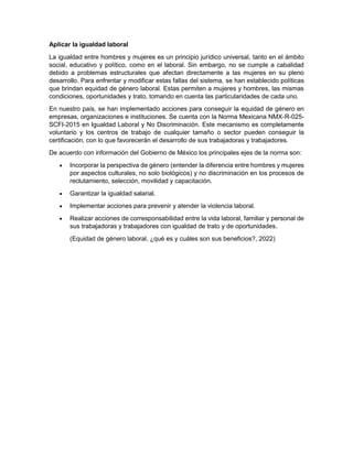 Aplicar la igualdad laboral
La igualdad entre hombres y mujeres es un principio jurídico universal, tanto en el ámbito
social, educativo y político, como en el laboral. Sin embargo, no se cumple a cabalidad
debido a problemas estructurales que afectan directamente a las mujeres en su pleno
desarrollo. Para enfrentar y modificar estas fallas del sistema, se han establecido políticas
que brindan equidad de género laboral. Estas permiten a mujeres y hombres, las mismas
condiciones, oportunidades y trato, tomando en cuenta las particularidades de cada uno.
En nuestro país, se han implementado acciones para conseguir la equidad de género en
empresas, organizaciones e instituciones. Se cuenta con la Norma Mexicana NMX-R-025-
SCFI-2015 en Igualdad Laboral y No Discriminación. Este mecanismo es completamente
voluntario y los centros de trabajo de cualquier tamaño o sector pueden conseguir la
certificación, con lo que favorecerán el desarrollo de sus trabajadoras y trabajadores.
De acuerdo con información del Gobierno de México los principales ejes de la norma son:
 Incorporar la perspectiva de género (entender la diferencia entre hombres y mujeres
por aspectos culturales, no solo biológicos) y no discriminación en los procesos de
reclutamiento, selección, movilidad y capacitación.
 Garantizar la igualdad salarial.
 Implementar acciones para prevenir y atender la violencia laboral.
 Realizar acciones de corresponsabilidad entre la vida laboral, familiar y personal de
sus trabajadoras y trabajadores con igualdad de trato y de oportunidades.
(Equidad de género laboral, ¿qué es y cuáles son sus beneficios?, 2022)
 