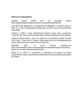 Referencias bibliográficas
Igualdad laboral. (2021b, junio 23). Igualdade Laboral.
https://aigualdadelaboral.gal/presentacion-igualdad/igualdad-laboral/
¿EN QUÉ NOS BENEFICIA LA IGUALDAD DE GÉNERO? | Unidad de Género |
GEV. (s. f.). http://unidaddegenero.sefiplan.gob.mx/2016/11/por-que-nos-beneficia-
la-igualdad/
Tablado, F. (2022, 11 julio). Discriminación laboral: causas, tipos y prevención.
Grupo Atico34. https://protecciondatos-lopd.com/empresas/discriminacion-laboral/
quidad de género laboral, ¿qué es y cuáles son sus beneficios? (2022, 22 julio).
Unifin Blog - Poder para tu negocio. https://www.unifin.com.mx/blog/equidad-de-
genero-laboral-que-es-y-cuales-son-sus-beneficios/
CESHOR. (2017, 14 junio). Noticias elempleo.com.
https://www.elempleo.com/co/noticias/tendencias-laborales/espacios-adecuados-
favorecen-un-mejor-desempeno-laboral-4351
Marco, M. B. (2019, 15 noviembre). La importancia del espacio de trabajo.
Superrhheroes. https://superrhheroes.sesametime.com/la-importancia-del-espacio-
de-trabajo/
 