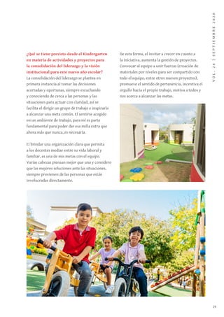 VOL.26|SEPTIEMBRE2020
29
¿Qué se tiene previsto desde el Kindergarten
en materia de actividades y proyectos para
la consolidación del liderazgo y la visión
institucional para este nuevo año escolar?
La consolidación del liderazgo se plantea en
primera instancia al tomar las decisiones
acertadas y oportunas, siempre escuchando
y conociendo de cerca a las personas y las
situaciones para actuar con claridad, así se
facilita el dirigir un grupo de trabajo e inspirarlo
a alcanzar una meta común. El sentirse acogido
en un ambiente de trabajo, para mí es parte
fundamental para poder dar esa milla extra que
ahora más que nunca, es necesaria.
El brindar una organización clara que permita
a los docentes mediar entre su vida laboral y
familiar, es una de mis metas con el equipo.
Varias cabezas piensan mejor que una y considero
que las mejores soluciones ante las situaciones,
siempre provienen de las personas que están
involucradas directamente.
De esta forma, el invitar a crecer en cuanto a
la iniciativa, aumenta la gestión de proyectos.
Convocar al equipo a unir fuerzas (creación de
materiales por niveles para ser compartido con
todo el equipo, entre otros nuevos proyectos),
promueve el sentido de pertenencia, incentiva el
orgullo hacia el propio trabajo, motiva a todos y
nos acerca a alcanzar las metas.
 