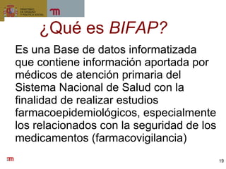 ¿Qué es  BIFAP? Es una Base de datos informatizada que contiene información aportada por médicos de atención primaria del Sistema Nacional de Salud con la finalidad de realizar estudios farmacoepidemiológicos, especialmente los relacionados con la seguridad de los medicamentos (farmacovigilancia) 