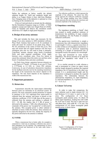 International Journal of Electrical and Computing Engineering
Vol. 1, Issue. 1, July – 2014 ISSN (Online): 2349-8218
14
Define the substrate as below, modify the default
substrate height, Er, TanD and conductor height and
define it as Copper (Select it from Add from Database
list). Changing name of the dielectric is optional as it has
no bearing on the simulation [2].
Click on Cond and check as intrude into the substrate.
Set the Simulation Frequency range as 2.1GHz – 2.7GHz
(adaptive sweep) and Add a new Single Point of 2.4GHz.
Click on Simulate and observe the simulation results
which has a S11 depth at single point frequency.
4. Design of an array antenna
This part includes the basic step necessary for the
design of an array antenna in ADS simulation software.
Place Patch Antenna feed point at (0, 0) coordinate to
make job easier for creation of our patch array. Place a
Pin for simulation at the centre of feed line [2,3]. This
step will ensure that all copied instances will also have
simulation pins else we will need to keep it manually.
Copy/Paste antenna element using Insert->Coordinate
Entry and enter required coordinates. Click Apply
between every coordinate entry. Press Esc button to
cancel the command. Select this entire row and then select
Insert->Coordinate Entry and enter coordinates.
For Patch Array design, separation between elements are
usually kept as 0.7*lamda – 0.8*lamda. In our case 93.75mm
is 0.75*lamda at 2.4 GHz on 1.6mm FR4 substrate.
Controversy, In case of calculation characteristic impedance
for the feedback networks (not for the matching transformer)
the length of the transmission line doesn’t depend on the
impedance. The only factor depends on the impedance is
width of the transmission line.
5. Important parameters
5.1 Return loss
S-parameters describe the input-output relationship
between ports (or terminals) in an electrical system. In
practice, the most commonly quoted parameter in regards
to antennas is S11. S11 represents how much power is
reflected from the antenna, and hence is known as the
reflection coefficient. If S11=0 dB, then all the power is
reflected from the antenna and nothing is radiated. If
S11= -10 dB, this implies that if 3 dB of power is
delivered to the antenna, -7 dB is the reflected power. The
remainder of the power was "accepted by" or delivered to
the antenna. This accepted power is either radiated or
absorbed as losses within the antenna. Since antennas are
typically designed to be low loss, ideally the majority of
the power delivered to the antenna is radiated.
5.2 VSWR
When a transmission line (a feeder cable, for example) is
connected to a load (say an antenna) a reflection may occur if
both impedances are not matched. The superposition of waves
traveling forward and backward on the same cable forms a
standing wave.
The reflection coefficient ρ which represent the
amplitude of the reflection. The return loss (RL)
which represent the reflection coefficient converted
in dB. The voltage standing wave ratio (VSWR)
which represents the ratio between the maximum and
minimum amplitude of the standing wave.
5.3 Impedance matching
The impedance matching, or Smith
*
chart
was created to enable graphical solutions of
transmission line problems. It maps complex
load impedances into the plane of complex
reflection coefficients.
The quarter-wave transformer is simply a
transmission line with characteristic impedance
Zo and length l =λ/4 (i.e., a quarter wave line). It
is often written as λ/4 impedance transformer, is
a component used in electrical engineering
consisting of a length of transmission line or
waveguide exactly one-quarter of a wavelength
(λ) long and terminated in some known
impedance. The device presents at its input the
dual of the impedance with which it is
terminated.
It is a similar concept to a stub, whereas a
stub is terminated in a short (or open) circuit
and the length designed to produce the required
impedance, the λ/4 transformer is the other way
around. It is a predetermined length and the
termination is designed to produce the required
impedance. The relationship between the
characteristic impedance, Z0, input Impedance,
Zin and load impedance, Zout is given by
Z0 = √( Zin Zout)
6. Linear 1x4 array
In order to make fair comparison, the
same substrate used in single element (Er= 4.6
and thickness h=1.6 mm), is used in the 1x2
array. The configuration of 1x2 linear
rectangular patch antenna array. To obtain 50
Ohms input impedance, feeding line with width
W1=4.85 mm is used. This line is split into two
100 Ohms lines, with width Wo =1.41 mm. The
configuration of 1x2 linear rectangular patch
antenna array is shown below
Figure 2. Configuration of 2x1 linear
rectangular patch antenna array
 